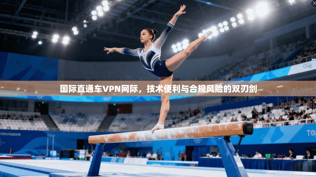 国际直通车VPN网际，技术便利与合规风险的双刃剑