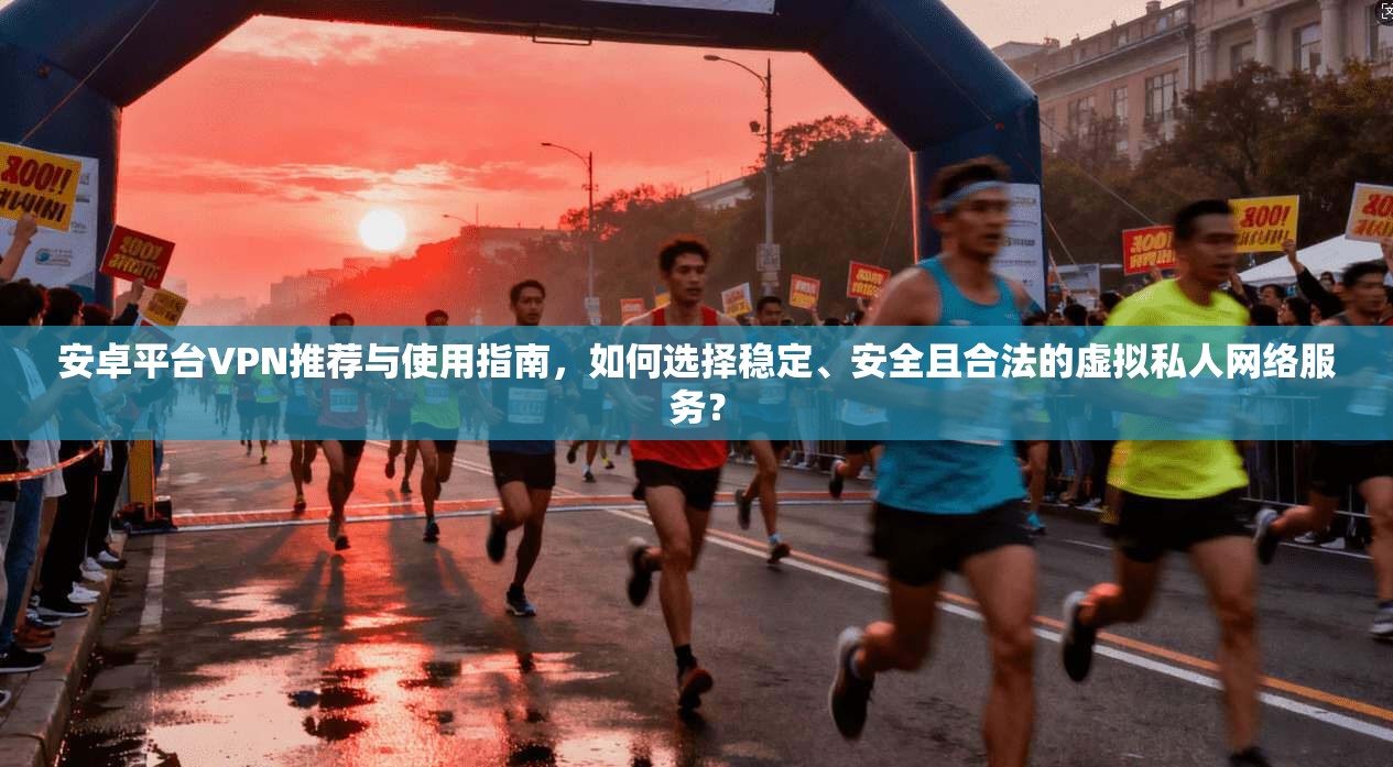 安卓平台VPN推荐与使用指南，如何选择稳定、安全且合法的虚拟私人网络服务？