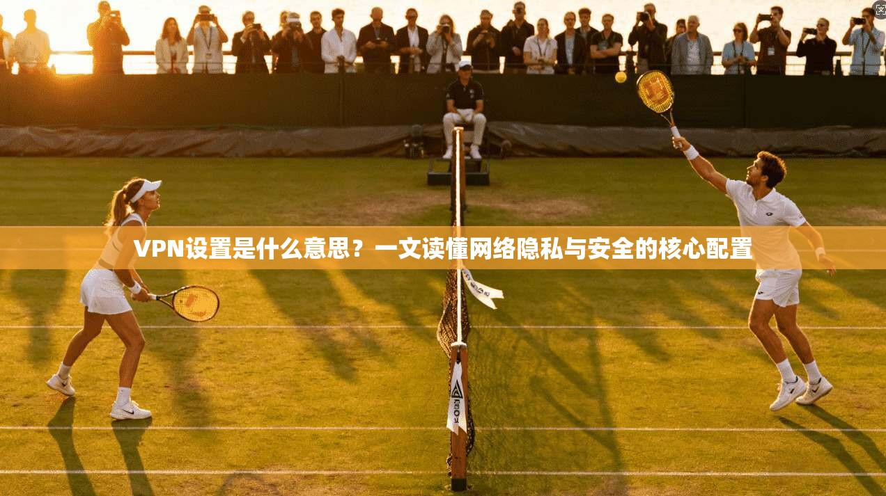 VPN设置是什么意思？一文读懂网络隐私与安全的核心配置