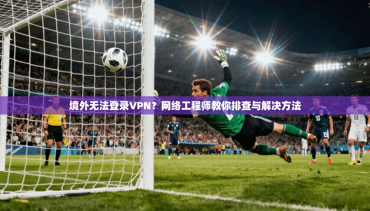 境外无法登录VPN？网络工程师教你排查与解决方法