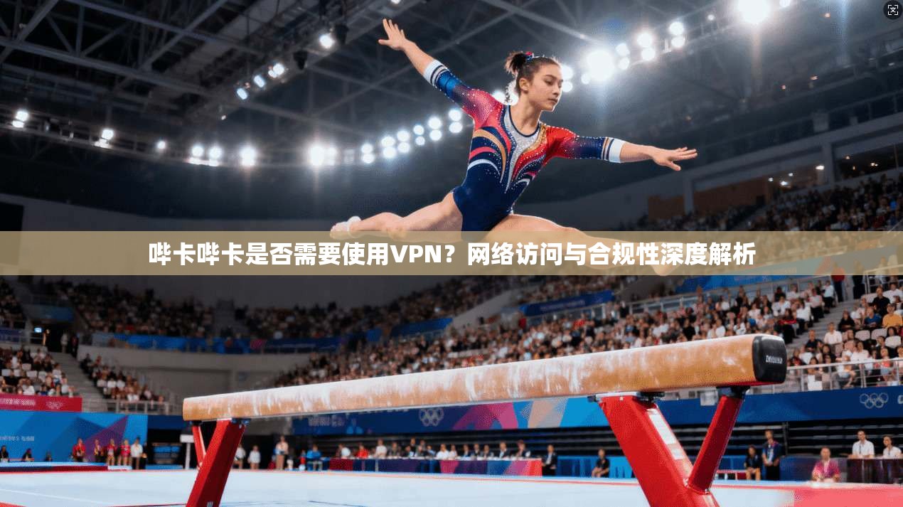 哔卡哔卡是否需要使用VPN？网络访问与合规性深度解析