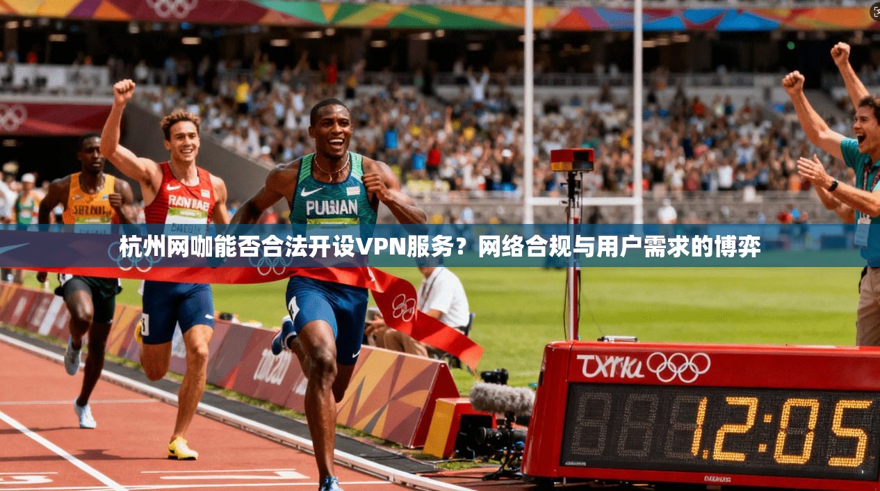 杭州网咖能否合法开设VPN服务？网络合规与用户需求的博弈