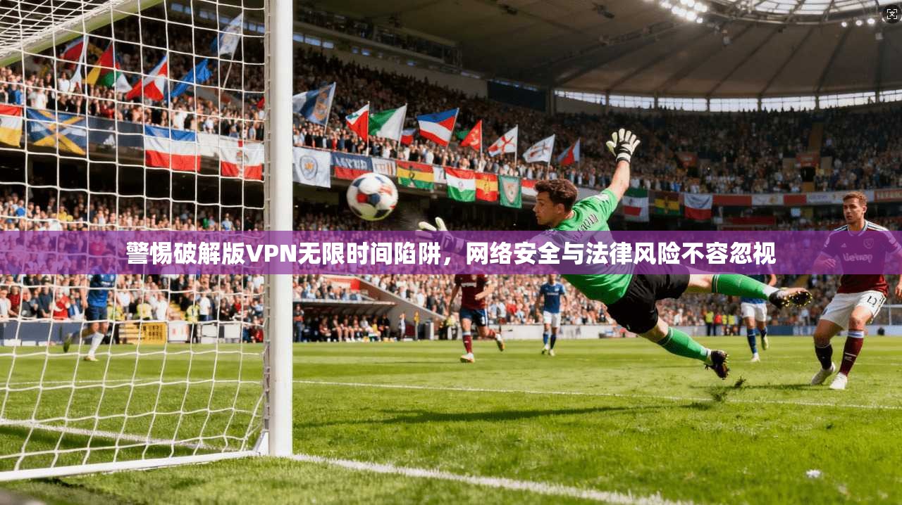 警惕破解版VPN无限时间陷阱，网络安全与法律风险不容忽视