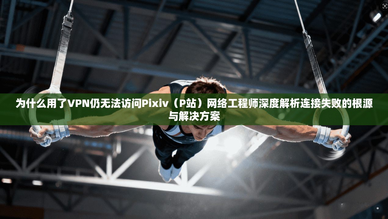 为什么用了VPN仍无法访问Pixiv（P站）网络工程师深度解析连接失败的根源与解决方案