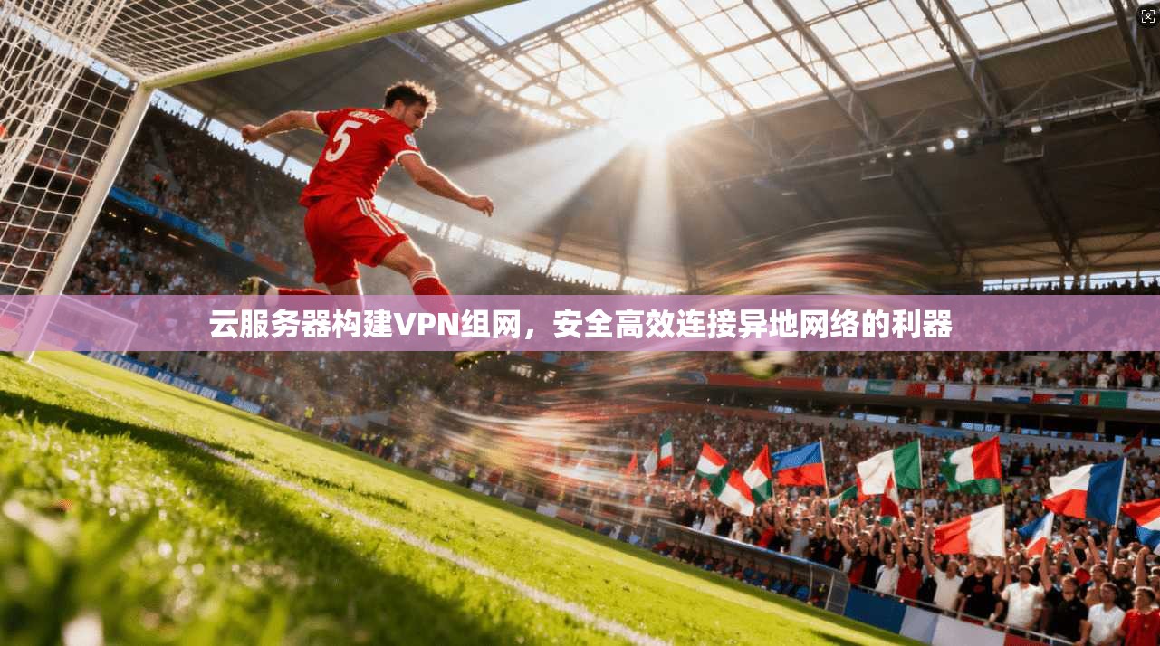 云服务器构建VPN组网，安全高效连接异地网络的利器