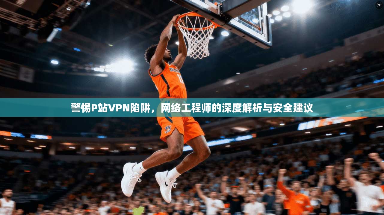 警惕P站VPN陷阱，网络工程师的深度解析与安全建议