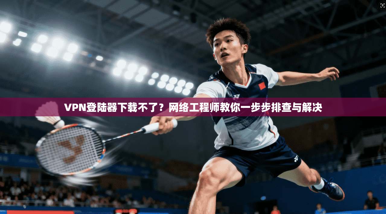 VPN登陆器下载不了？网络工程师教你一步步排查与解决