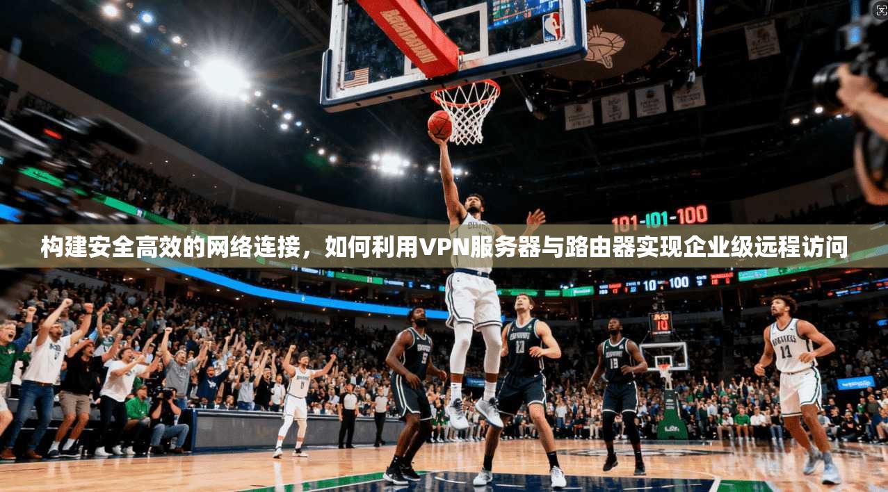 构建安全高效的网络连接，如何利用VPN服务器与路由器实现企业级远程访问