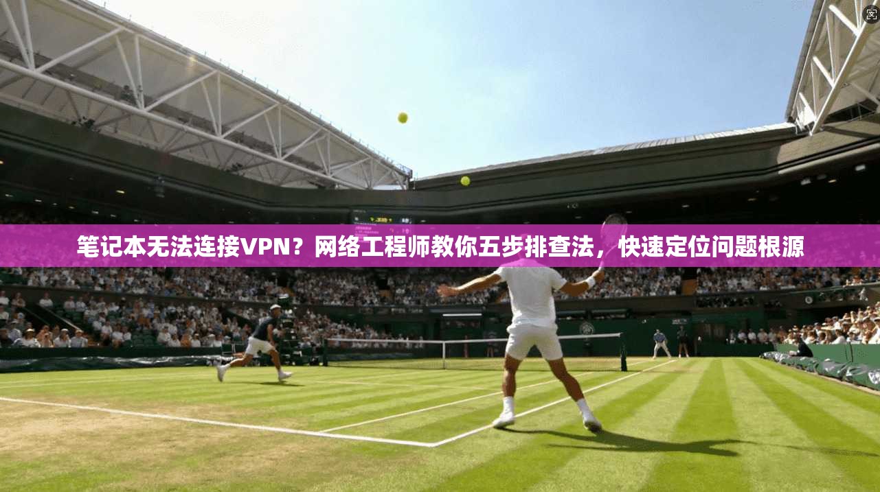 笔记本无法连接VPN？网络工程师教你五步排查法，快速定位问题根源