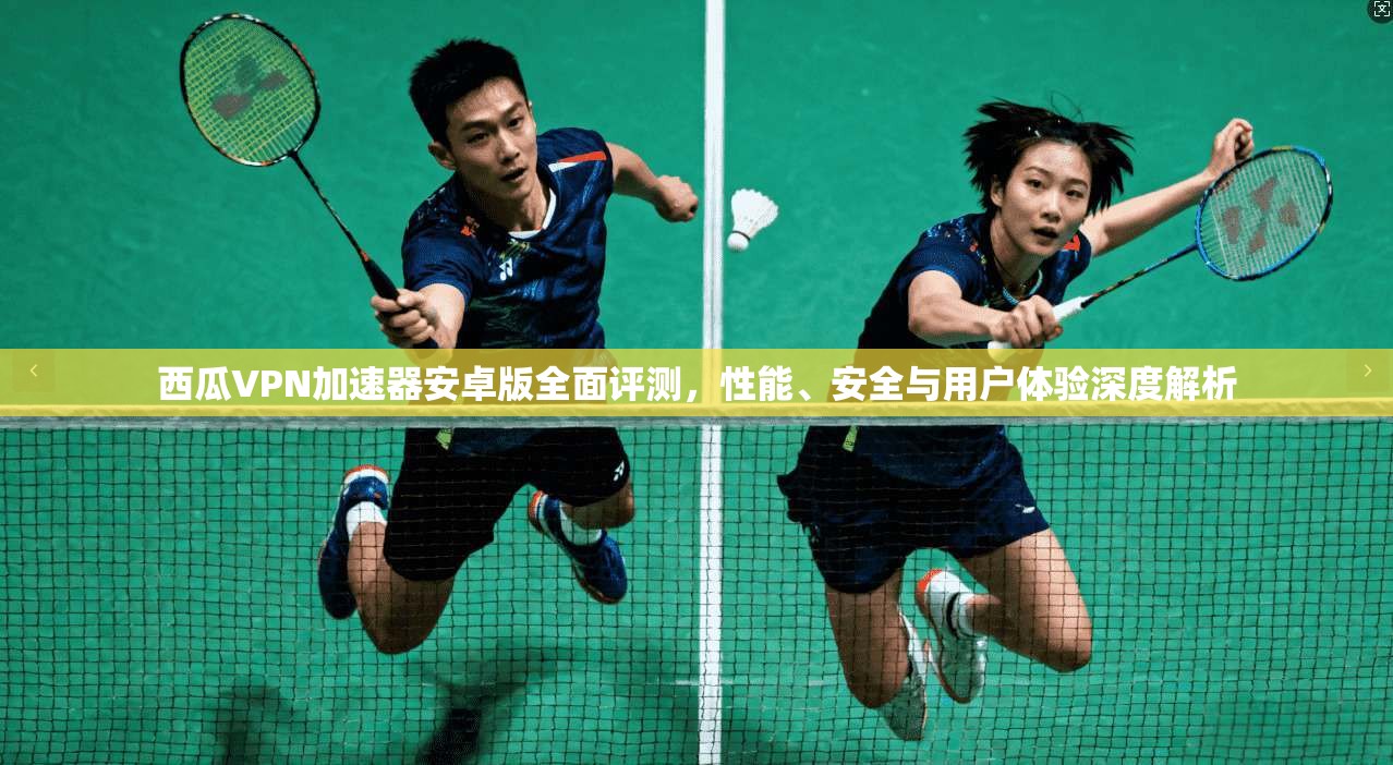 西瓜VPN加速器安卓版全面评测，性能、安全与用户体验深度解析