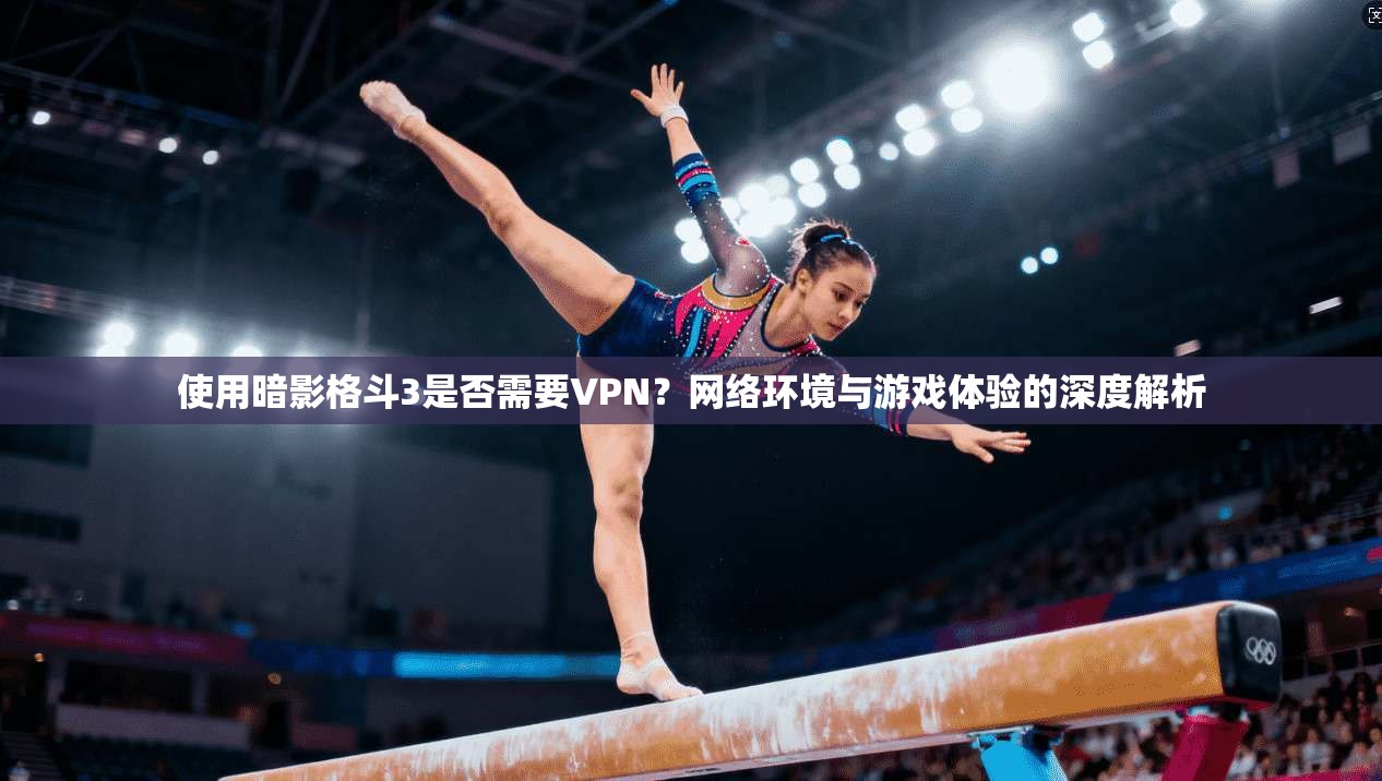 使用暗影格斗3是否需要VPN?网络环境与游戏体验的深度解析 使用暗影格斗3是否需要VPN?网络环境与游戏体验的深度解析