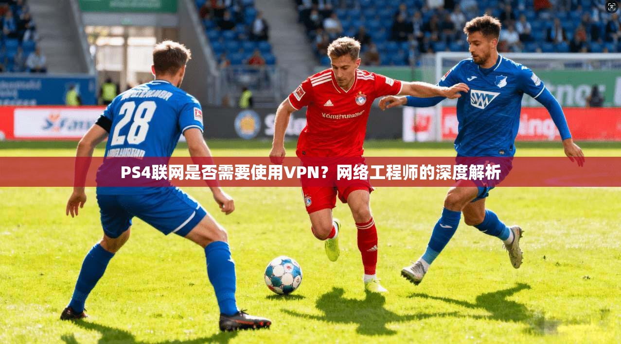 PS4联网是否需要使用VPN？网络工程师的深度解析