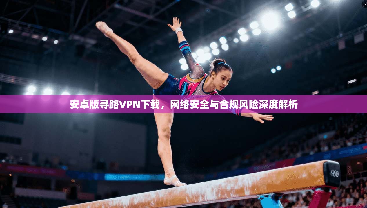 安卓版寻路VPN下载，网络安全与合规风险深度解析