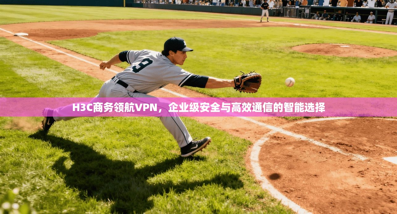 H3C商务领航VPN,企业级安全与高效通信的智能选择 H3C商务领航VPN,企业级安全与高效通信的智能选择