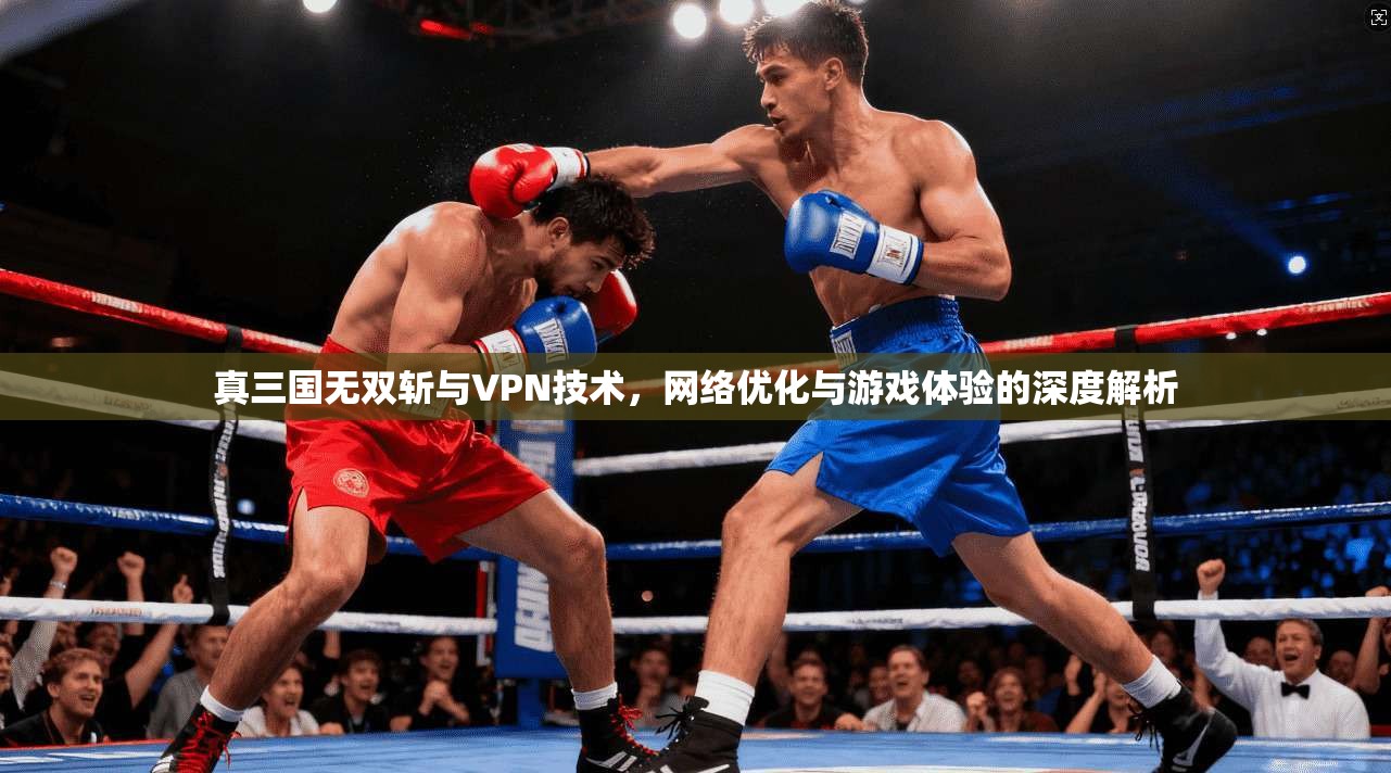 真三国无双斩与VPN技术，网络优化与游戏体验的深度解析