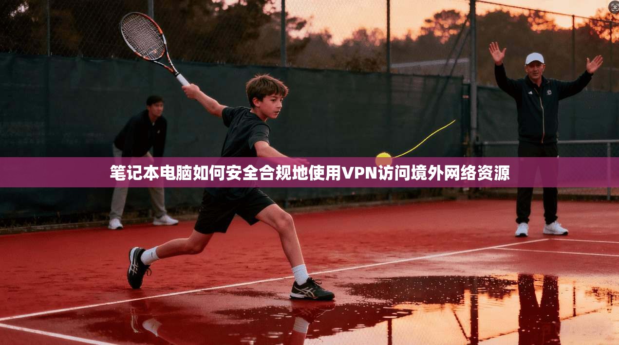 笔记本电脑如何安全合规地使用VPN访问境外网络资源