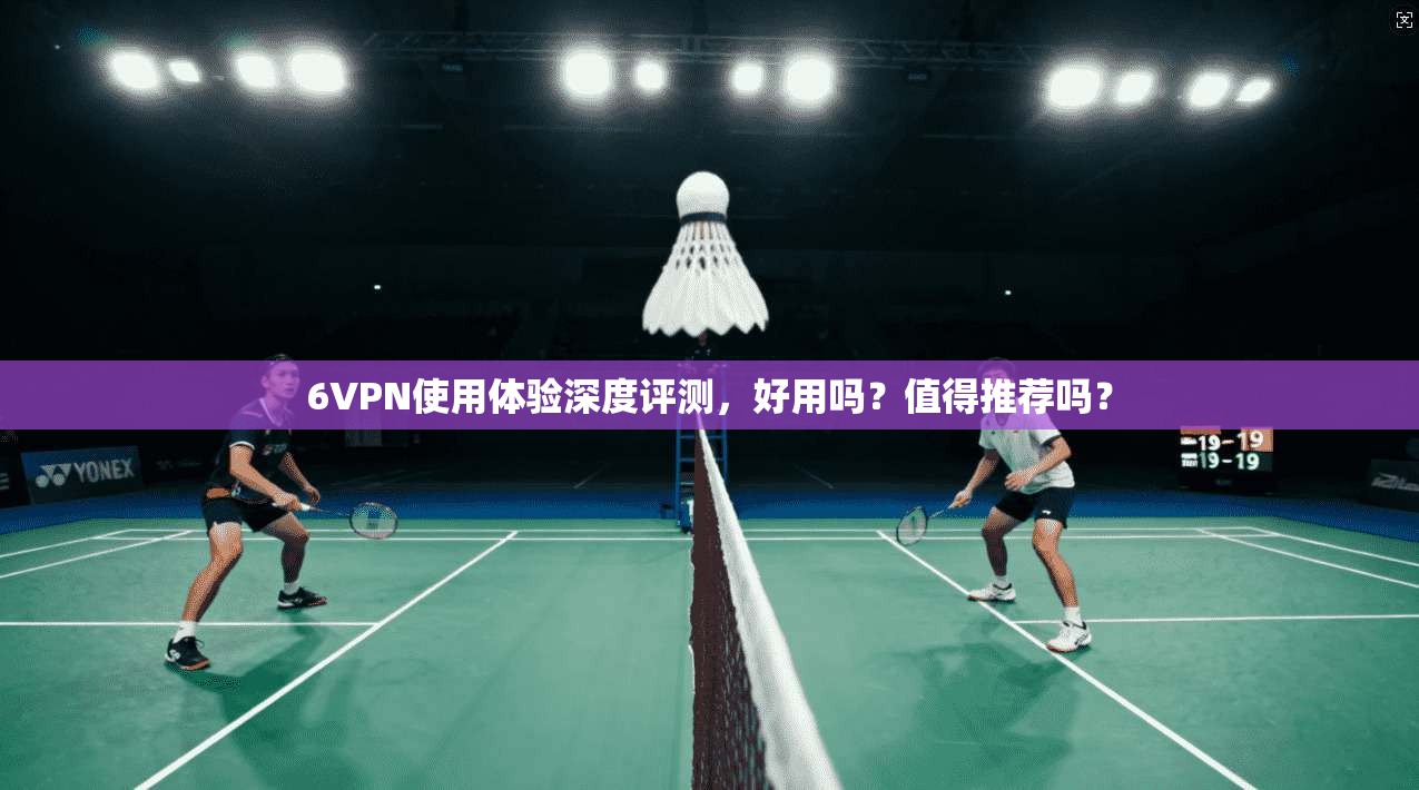 6VPN使用体验深度评测，好用吗？值得推荐吗？