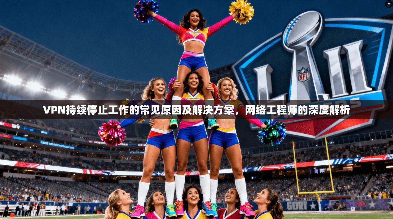 VPN持续停止工作的常见原因及解决方案，网络工程师的深度解析