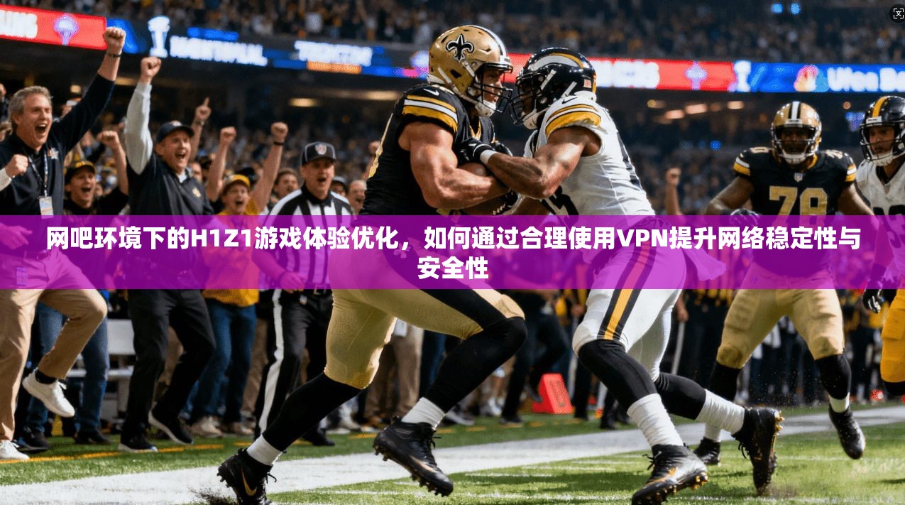 网吧环境下的H1Z1游戏体验优化，如何通过合理使用VPN提升网络稳定性与安全性