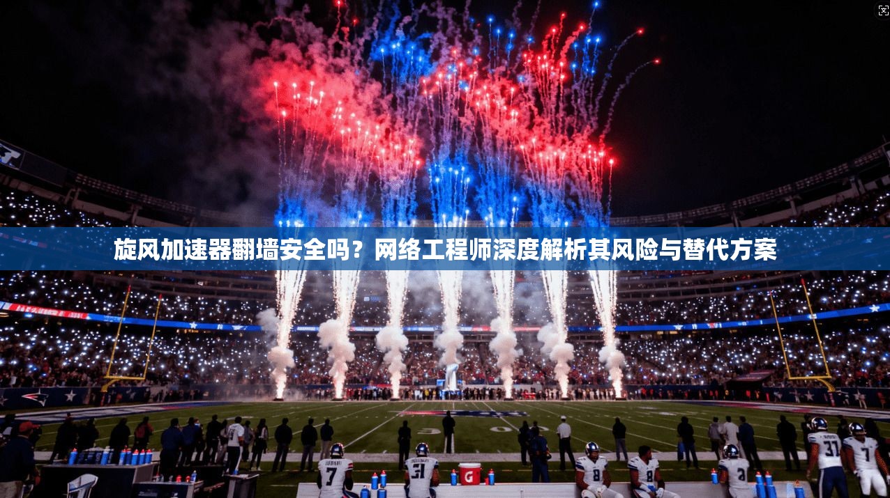 旋风加速器翻墙安全吗？网络工程师深度解析其风险与替代方案