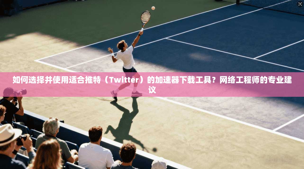 如何选择并使用适合推特（Twitter）的加速器下载工具？网络工程师的专业建议