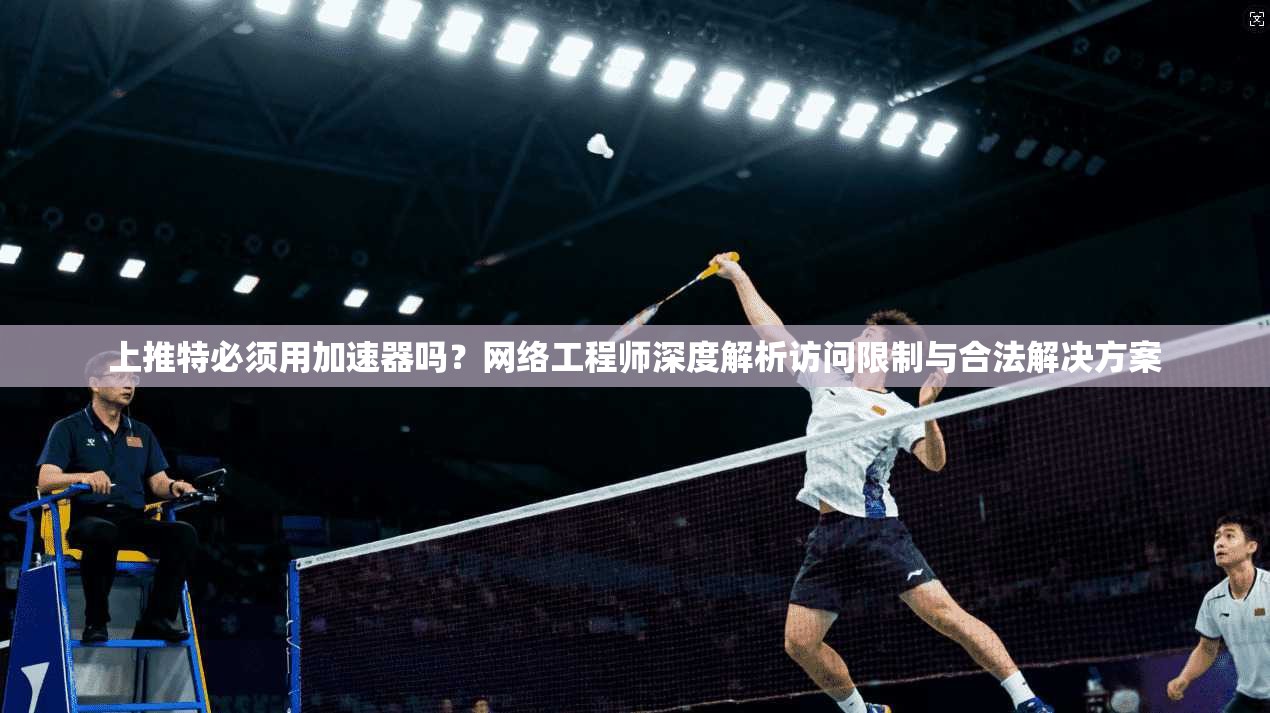 上推特必须用加速器吗？网络工程师深度解析访问限制与合法解决方案
