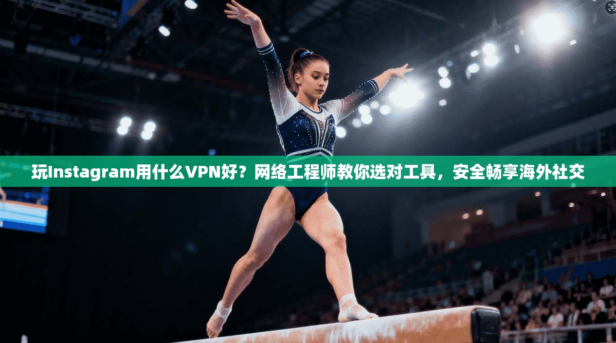 玩Instagram用什么VPN好？网络工程师教你选对工具，安全畅享海外社交