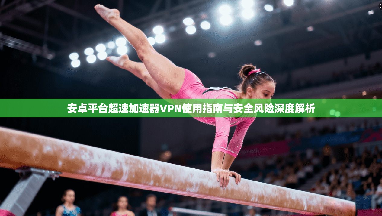 安卓平台超速加速器VPN使用指南与安全风险深度解析