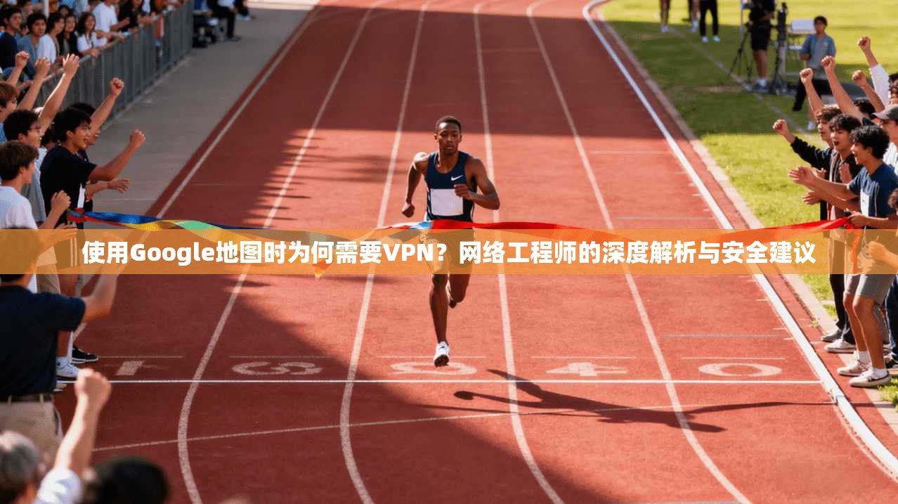 使用Google地图时为何需要VPN？网络工程师的深度解析与安全建议