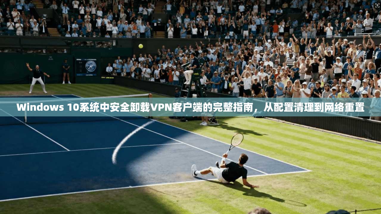 Windows 10系统中安全卸载VPN客户端的完整指南，从配置清理到网络重置