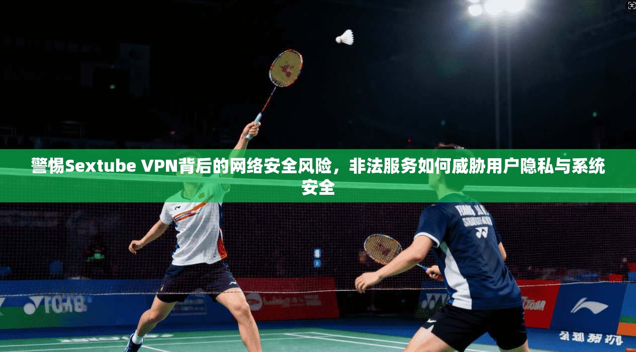 警惕Sextube VPN背后的网络安全风险，非法服务如何威胁用户隐私与系统安全